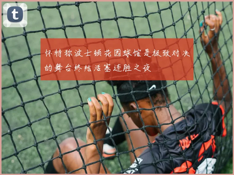 怀特称波士顿花园球馆是极致对决的舞台终结活塞连胜之夜