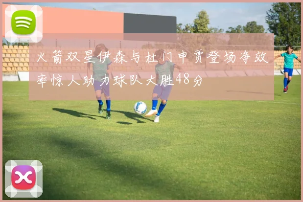 火箭双星伊森与杜门申贾登场净效率惊人助力球队大胜48分