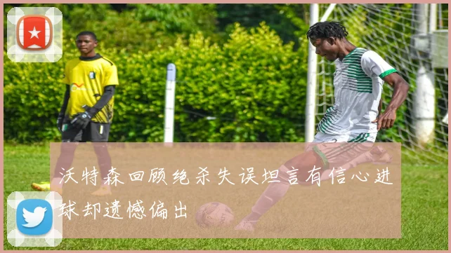 沃特森回顾绝杀失误坦言有信心进球却遗憾偏出