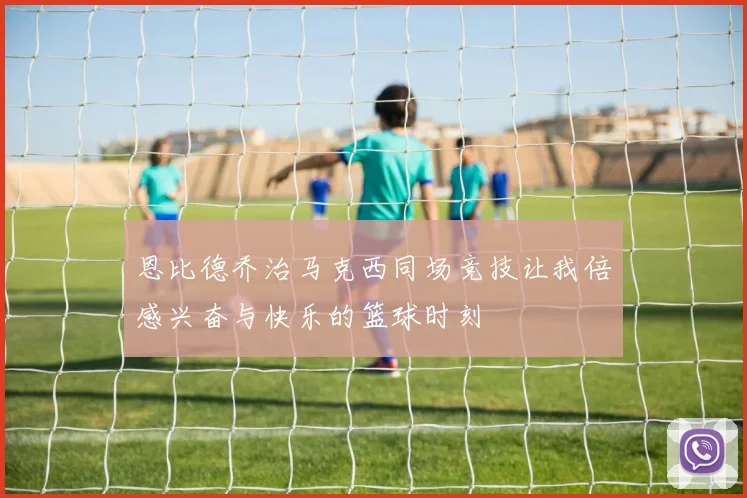 恩比德乔治马克西同场竞技让我倍感兴奋与快乐的篮球时刻