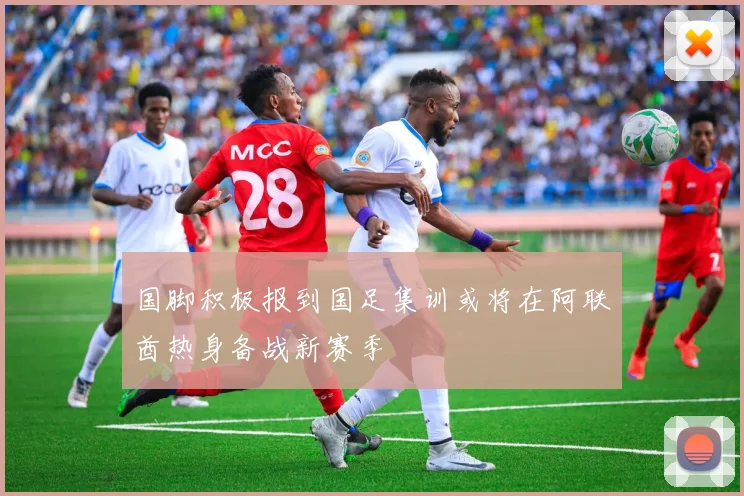 国脚积极报到国足集训或将在阿联酋热身备战新赛季