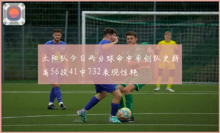 太阳队今日两分球命中率创队史新高56投41中732表现惊艳