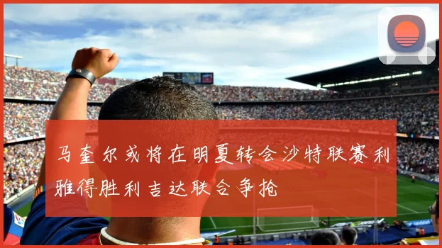 马奎尔或将在明夏转会沙特联赛利雅得胜利吉达联合争抢
