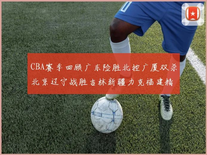 CBA赛季回顾广东险胜北控广厦双杀北京辽宁战胜吉林新疆力克福建精彩纷呈