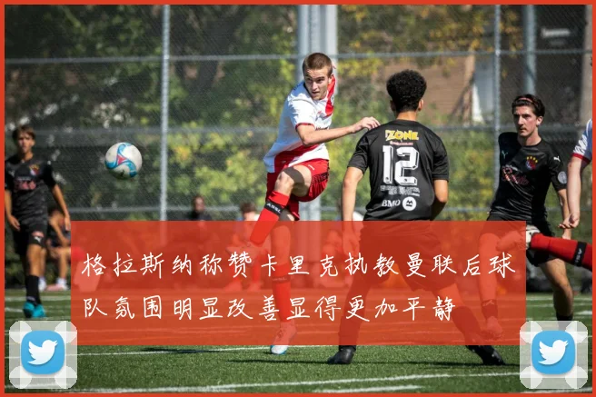 格拉斯纳称赞卡里克执教曼联后球队氛围明显改善显得更加平静