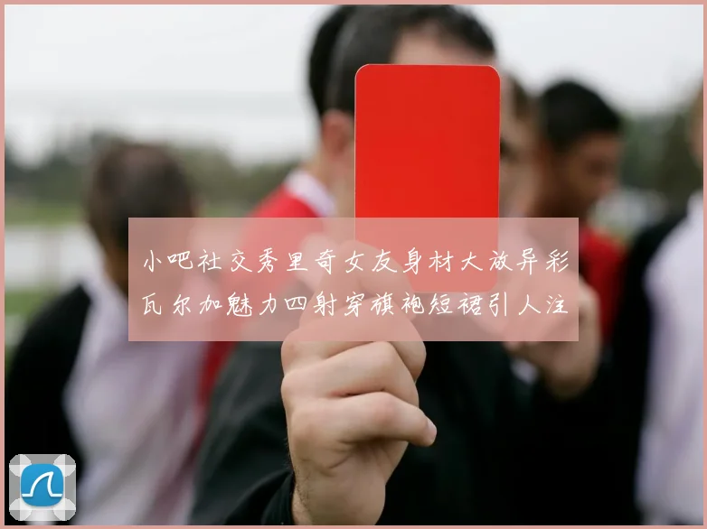 小吧社交秀里奇女友身材大放异彩瓦尔加魅力四射穿旗袍短裙引人注目