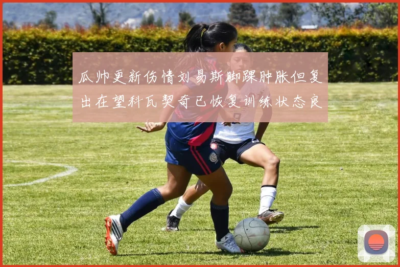 瓜帅更新伤情刘易斯脚踝肿胀但复出在望科瓦契奇已恢复训练状态良好
