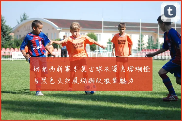 切尔西新赛季复古球衣曝光珊瑚橙与黑色交织展现狮纹徽章魅力