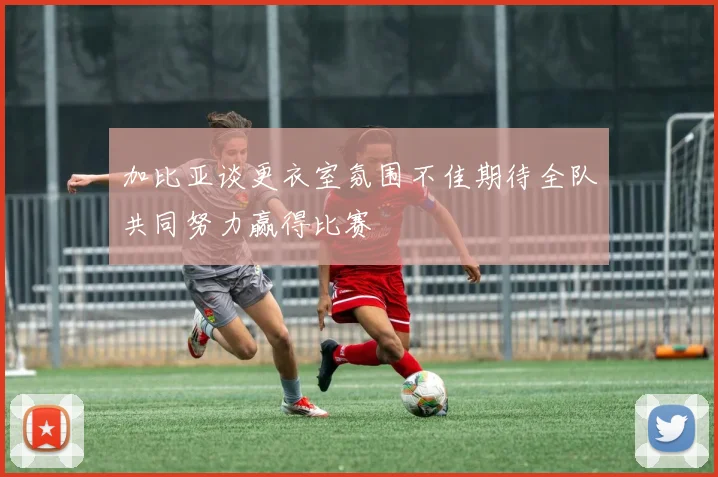 加比亚谈更衣室氛围不佳期待全队共同努力赢得比赛
