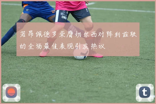 若昂佩德罗荣膺切尔西对阵利兹联的全场最佳表现引发热议