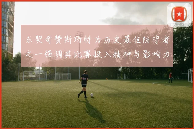 东契奇赞斯玛特为历史最佳防守者之一强调其比赛投入精神与影响力