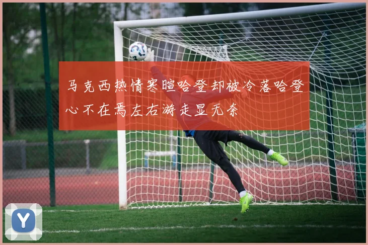 马克西热情寒暄哈登却被冷落哈登心不在焉左右游走显无奈