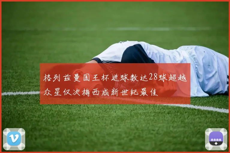 格列兹曼国王杯进球数达28球超越众星仅次梅西成新世纪最佳