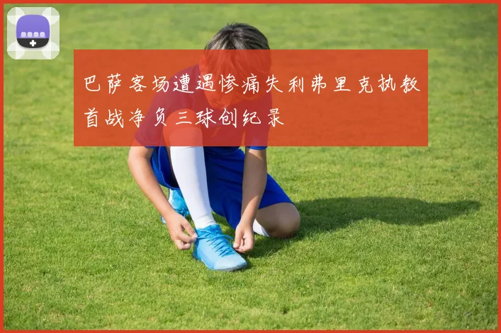 巴萨客场遭遇惨痛失利弗里克执教首战净负三球创纪录