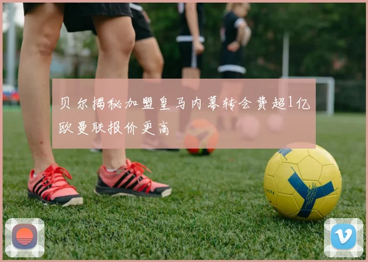 贝尔揭秘加盟皇马内幕转会费超1亿欧曼联报价更高