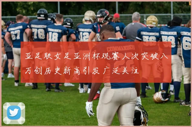 亚足联女足亚洲杯观赛人次突破八万创历史新高引发广泛关注