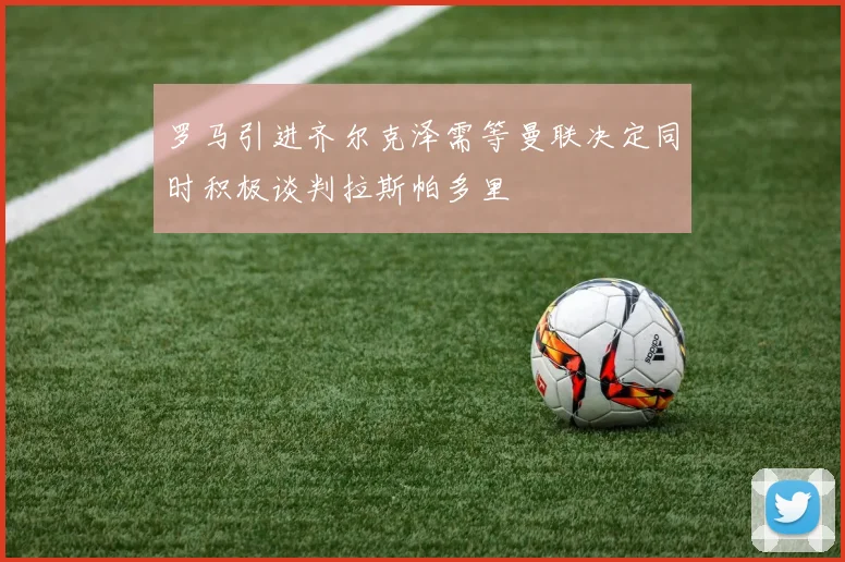 罗马引进齐尔克泽需等曼联决定同时积极谈判拉斯帕多里