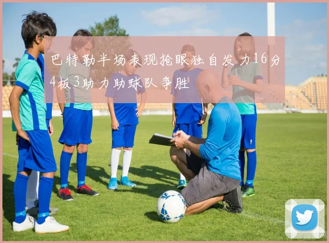 巴特勒半场表现抢眼独自发力16分4板3助力助球队争胜
