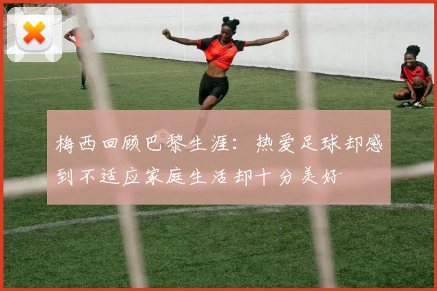 梅西回顾巴黎生涯：热爱足球却感到不适应家庭生活却十分美好