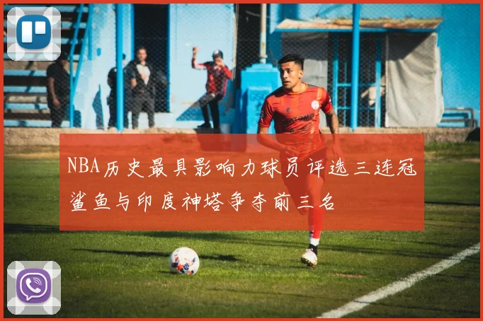 NBA历史最具影响力球员评选三连冠鲨鱼与印度神塔争夺前三名
