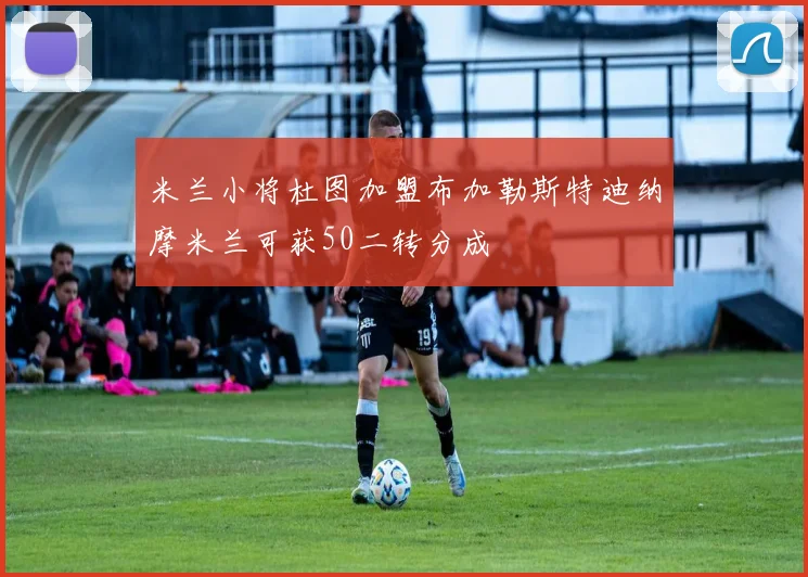 米兰小将杜图加盟布加勒斯特迪纳摩米兰可获50二转分成