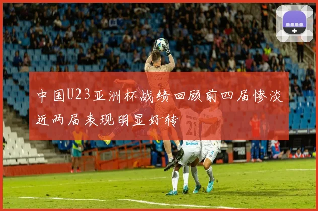 中国U23亚洲杯战绩回顾前四届惨淡近两届表现明显好转