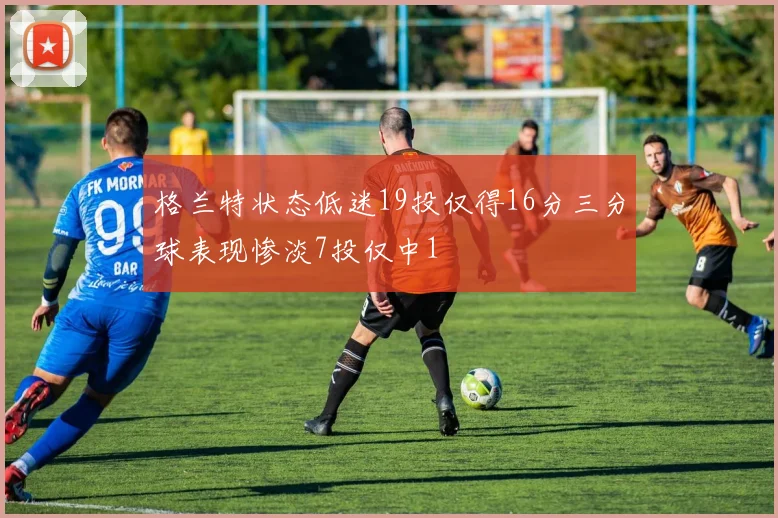 格兰特状态低迷19投仅得16分三分球表现惨淡7投仅中1