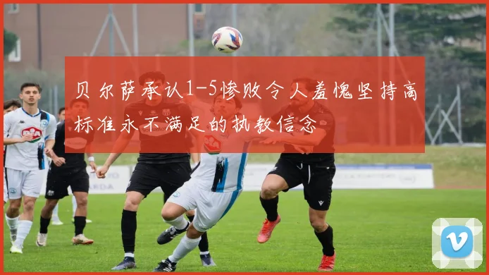 贝尔萨承认1-5惨败令人羞愧坚持高标准永不满足的执教信念