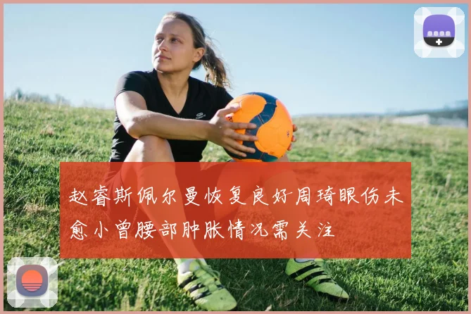 赵睿斯佩尔曼恢复良好周琦眼伤未愈小曾腰部肿胀情况需关注