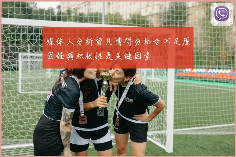 媒体人分析曾凡博得分机会不足原因强调积极性是关键因素