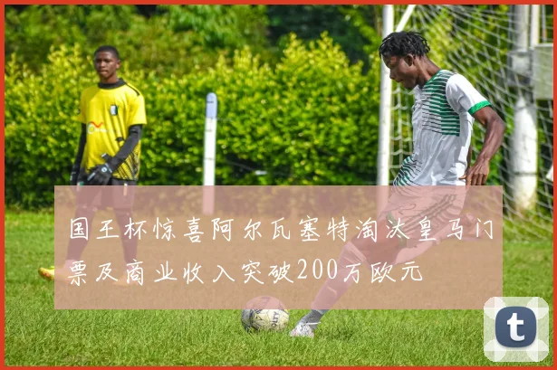 国王杯惊喜阿尔瓦塞特淘汰皇马门票及商业收入突破200万欧元