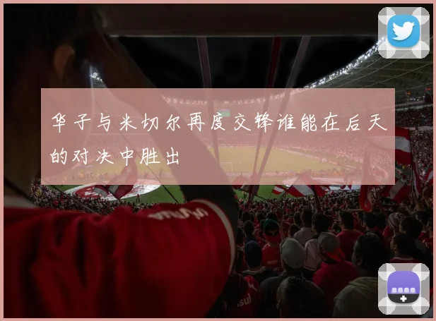 华子与米切尔再度交锋谁能在后天的对决中胜出