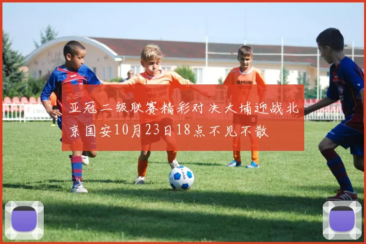亚冠二级联赛精彩对决大埔迎战北京国安10月23日18点不见不散