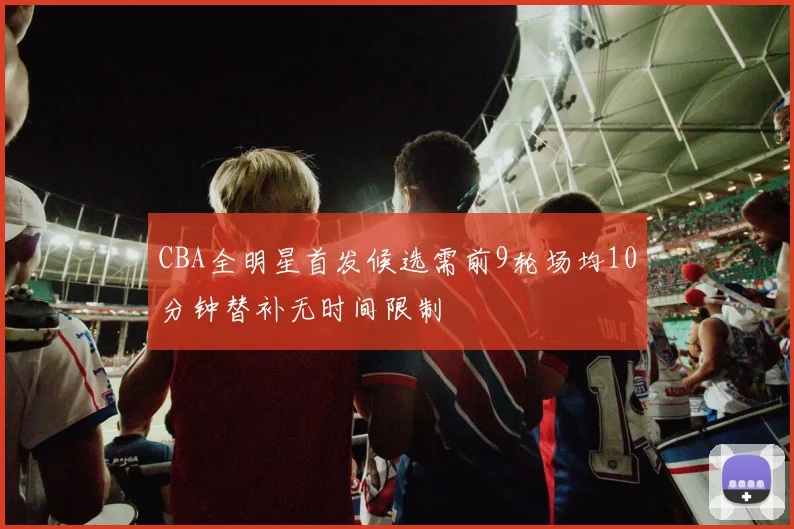CBA全明星首发候选需前9轮场均10分钟替补无时间限制