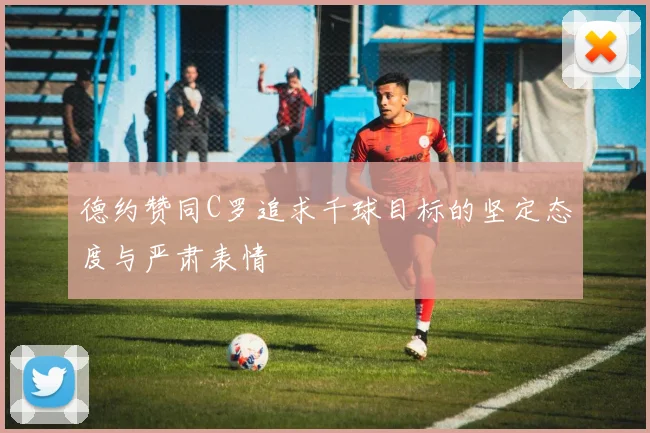 德约赞同C罗追求千球目标的坚定态度与严肃表情