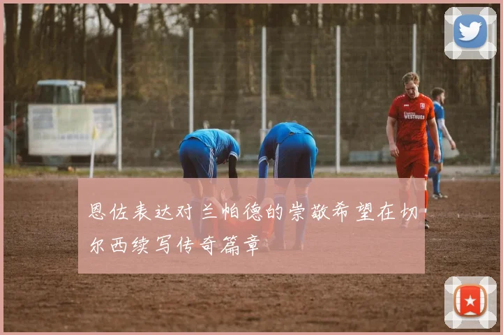 恩佐表达对兰帕德的崇敬希望在切尔西续写传奇篇章