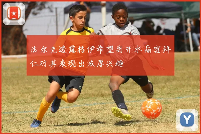 法尔克透露格伊希望离开水晶宫拜仁对其表现出浓厚兴趣
