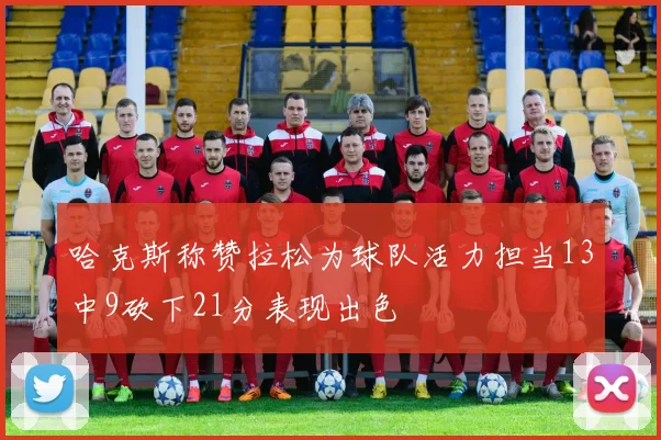 哈克斯称赞拉松为球队活力担当13中9砍下21分表现出色